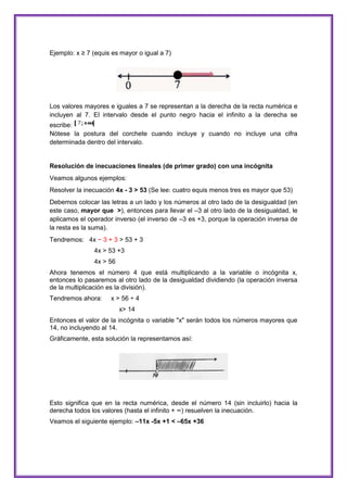 Ejemplo: x ≥ 7 (equis es mayor o igual a 7)

Los valores mayores e iguales a 7 se representan a la derecha de la recta numérica e
incluyen al 7. El intervalo desde el punto negro hacia el infinito a la derecha se
escribe:
Nótese la postura del corchete cuando incluye y cuando no incluye una cifra
determinada dentro del intervalo.

Resolución de inecuaciones lineales (de primer grado) con una incógnita
Veamos algunos ejemplos:
Resolver la inecuación 4x - 3 > 53 (Se lee: cuatro equis menos tres es mayor que 53)
Debemos colocar las letras a un lado y los números al otro lado de la desigualdad (en
este caso, mayor que >), entonces para llevar el –3 al otro lado de la desigualdad, le
aplicamos el operador inverso (el inverso de –3 es +3, porque la operación inversa de
la resta es la suma).
Tendremos: 4x − 3 + 3 > 53 + 3
4x > 53 +3
4x > 56
Ahora tenemos el número 4 que está multiplicando a la variable o incógnita x,
entonces lo pasaremos al otro lado de la desigualdad dividiendo (la operación inversa
de la multiplicación es la división).
Tendremos ahora:

x > 56 ÷ 4
x> 14

Entonces el valor de la incógnita o variable "x" serán todos los números mayores que
14, no incluyendo al 14.
Gráficamente, esta solución la representamos así:

Esto significa que en la recta numérica, desde el número 14 (sin incluirlo) hacia la
derecha todos los valores (hasta el infinito + ∞) resuelven la inecuación.
Veamos el siguiente ejemplo: –11x -5x +1 < –65x +36

 