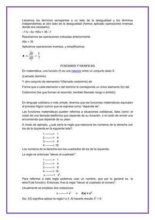 Llevamos los términos semejantes a un lado de la desigualdad y los términos
independientes al otro lado de la desigualdad (hemos aplicado operaciones inversas
donde era necesario).
–11x –5x +65x < 36 –1
Resolvemos las operaciones indicadas anteriormente
49x < 35
Aplicamos operaciones inversas, y simplificamos.

Funciones y Gráficas
En matemática, una función (f) es una relación entre un conjunto dado X
(Llamado dominio).
Y otro conjunto de elementos Y(llamado codominio) de
Forma que a cada elemento x del dominio le corresponde un único elemento f(x) del
Codominio (los que forman el recorrido, también llamado rango o ámbito).

En lenguaje cotidiano o más simple, diremos que las funciones matemáticas equivalen
al proceso lógico común que se expresa como “depende de”.
Las funciones matemáticas pueden referirse a situaciones cotidianas, tales como: el
costo de una llamada telefónica que depende de su duración, o el costo de enviar una
encomienda que depende de su peso.
A modo de ejemplo, ¿cuál sería la regla que relaciona los números de la derecha con
los de la izquierda en la siguiente lista?:
1 --------> 1
2 --------> 4
3 --------> 9
4 --------> 16
Los números de la derecha son los cuadrados de los de la izquierda.
La regla es entonces "elevar al cuadrado":
1 --------> 1
2 --------> 4
3 --------> 9
4 --------> 16
x --------> x2.
Para referirse a esta regla podemos usar un nombre, que por lo general es la
letra f (de función). Entonces, f es la regla "elevar al cuadrado el número".
Usualmente se emplean dos notaciones:
x --------> x2

o

f(x) = x2 .

Así, f(3) significa aplicar la regla f a 3. Al hacerlo resulta 32 = 9.

 