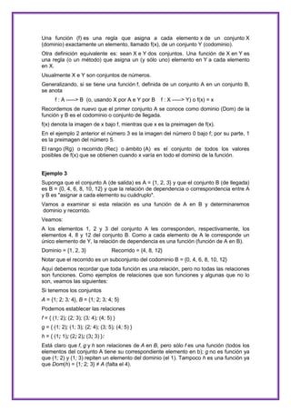 Una función (f) es una regla que asigna a cada elemento x de un conjunto X
(dominio) exactamente un elemento, llamado f(x), de un conjunto Y (codominio).
Otra definición equivalente es: sean X e Y dos conjuntos. Una función de X en Y es
una regla (o un método) que asigna un (y sólo uno) elemento en Y a cada elemento
en X.
Usualmente X e Y son conjuntos de números.
Generalizando, si se tiene una función f, definida de un conjunto A en un conjunto B,
se anota
f : A -----> B (o, usando X por A e Y por B

f : X -----> Y) o f(x) = x

Recordemos de nuevo que el primer conjunto A se conoce como dominio (Dom) de la
función y B es el codominio o conjunto de llegada.
f(x) denota la imagen de x bajo f, mientras que x es la preimagen de f(x).
En el ejemplo 2 anterior el número 3 es la imagen del número 0 bajo f; por su parte, 1
es la preimagen del número 5.
El rango (Rg) o recorrido (Rec) o ámbito (A) es el conjunto de todos los valores
posibles de f(x) que se obtienen cuando x varía en todo el dominio de la función.
Ejemplo 3
Suponga que el conjunto A (de salida) es A = {1, 2, 3} y que el conjunto B (de llegada)
es B = {0, 4, 6, 8, 10, 12} y que la relación de dependencia o correspondencia entre A
y B es "asignar a cada elemento su cuádruplo".
Vamos a examinar si esta relación es una función de A en B y determinaremos
dominio y recorrido.
Veamos:
A los elementos 1, 2 y 3 del conjunto A les corresponden, respectivamente, los
elementos 4, 8 y 12 del conjunto B. Como a cada elemento de A le corresponde un
único elemento de Y, la relación de dependencia es una función (función de A en B).
Dominio = {1, 2, 3}

Recorrido = {4, 8, 12}

Notar que el recorrido es un subconjunto del codominio B = {0, 4, 6, 8, 10, 12}
Aquí debemos recordar que toda función es una relación, pero no todas las relaciones
son funciones. Como ejemplos de relaciones que son funciones y algunas que no lo
son, veamos las siguientes:
Si tenemos los conjuntos
A = {1; 2; 3; 4}, B = {1; 2; 3; 4; 5}
Podemos establecer las relaciones
f = { (1; 2); (2; 3); (3; 4); (4; 5) }
g = { (1; 2); (1; 3); (2; 4); (3; 5); (4; 5) }
h = { (1; 1); (2; 2); (3; 3) }:
Está claro que f, g y h son relaciones de A en B, pero sólo f es una función (todos los
elementos del conjunto A tiene su correspondiente elemento en b); g no es función ya
que (1; 2) y (1; 3) repiten un elemento del dominio (el 1). Tampoco h es una función ya
que Dom(h) = {1; 2; 3} ≠ A (falta el 4).

 