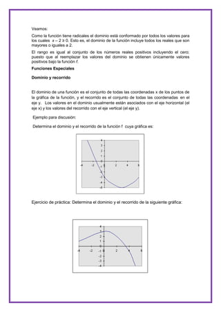Veamos:
Como la función tiene radicales el dominio está conformado por todos los valores para
los cuales x – 2 ≥ 0. Esto es, el dominio de la función incluye todos los reales que son
mayores o iguales a 2.
El rango es igual al conjunto de los números reales positivos incluyendo el cero;
puesto que al reemplazar los valores del dominio se obtienen únicamente valores
positivos bajo la función f.
Funciones Especiales
Dominio y recorrido

El dominio de una función es el conjunto de todas las coordenadas x de los puntos de
la gráfica de la función, y el recorrido es el conjunto de todas las coordenadas en el
eje y. Los valores en el dominio usualmente están asociados con el eje horizontal (el
eje x) y los valores del recorrido con el eje vertical (el eje y).
Ejemplo para discusión:
Determina el dominio y el recorrido de la función f cuya gráfica es:

Ejercicio de práctica: Determina el dominio y el recorrido de la siguiente gráfica:

 