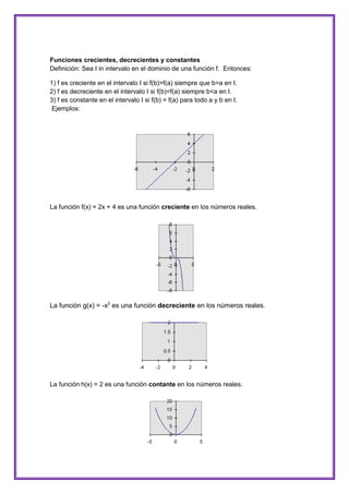 Funciones crecientes, decrecientes y constantes
Definición: Sea I in intervalo en el dominio de una función f. Entonces:
1) f es creciente en el intervalo I si f(b)>f(a) siempre que b>a en I.
2) f es decreciente en el intervalo I si f(b)<f(a) siempre b<a en I.
3) f es constante en el intervalo I si f(b) = f(a) para todo a y b en I.
Ejemplos:

La función f(x) = 2x + 4 es una función creciente en los números reales.

La función g(x) = -x3 es una función decreciente en los números reales.

La función h(x) = 2 es una función contante en los números reales.

 