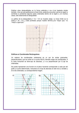 Graficar otras desigualdades en la forma estándar y = mx + b es bastante simple
también. Una vez que graficamos la línea límite, podemos encontrar cuál es la región a
sombrear si probamos algunos pares ordenados dentro de la región o, en muchos
casos, sólo observando la desigualdad.
La gráfica de la desigualdad y > 4x − 5.5 se muestra abajo. La línea límite es la
recta y = 4x − 5.5, y está punteada porque nuestro término y es “mayor que,” no
“mayor o igual que.”

Gráficas en Coordenadas Rectangulares
Un sistema de coordenadas cartesianas es un par de rectas graduadas,
perpendiculares, que se cortan en un punto O(0,0), llamado origen de coordenadas. A
la recta horizontal se llama eje de abscisas, y a su perpendicular por O, eje de
ordenadas.
Se puede representar una función en el plano haciendo corresponder a cada par del
grafo un punto determinado, marcando en el eje de abscisas el valor de su variable y
en el de ordenadas, su correspondiente imagen.

 