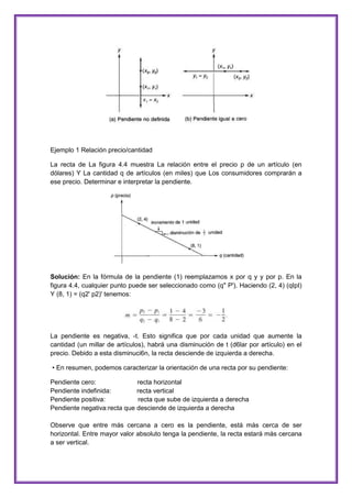 Ejemplo 1 Relación precio/cantidad
La recta de La figura 4.4 muestra La relación entre el precio p de un artículo (en
dólares) Y La cantidad q de artículos (en miles) que Los consumidores comprarán a
ese precio. Determinar e interpretar la pendiente.

Solución: En la fórmula de la pendiente (1) reemplazamos x por q y y por p. En la
figura 4.4, cualquier punto puede ser seleccionado como (q" P'). Haciendo (2, 4) (qIpI)
Y (8, 1) = (q2' p2)' tenemos:

La pendiente es negativa, -t. Esto significa que por cada unidad que aumente la
cantidad (un millar de artículos), habrá una disminución de t (d6lar por artículo) en el
precio. Debido a esta disminuci6n, la recta desciende de izquierda a derecha.
• En resumen, podemos caracterizar la orientación de una recta por su pendiente:
Pendiente cero:
recta horizontal
Pendiente indefinida:
recta vertical
Pendiente positiva:
recta que sube de izquierda a derecha
Pendiente negativa:recta que desciende de izquierda a derecha
Observe que entre más cercana a cero es la pendiente, está más cerca de ser
horizontal. Entre mayor valor absoluto tenga la pendiente, la recta estará más cercana
a ser vertical.

 