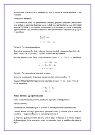 Notamos que dos rectas son paralelas si y solo si tienen la misma pendiente o son
verticales.
Ecuaciones de rectas
Si conocemos un punto y la pendiente de una recta, podemos encontrar una ecuación
cuya gráfica es esa recta. Suponga que la recta L tiene pendiente m y pasa a travésdel
punto (xl' YI)' Si (x, y) es cualquier otro punto sobre L (podemos encontrar una relación
algebraica entre x y y. Utilizando la fórmula de la pendiente con los puntos (XI' y I) y (x,
y), se obtiene

Ejemplo 2 Forma punto-pendiente
Determinar una ecuaci6n de la recta que tiene pendiente 2 y pasa por el punto (I, -3).
Seleccionando (4, - 2) como (x" Y,) darla un resultado equivalente.
Solución: Utilizando una forma punto-pendiente con m = 2 Y (x" Y,) = (I, -3), se obtiene

Ejemplo 4 Forma pendiente-ordenada al origen
Encontrar una ecuación de La recta con pendiente 3 e intercepci6n y - 4.
Solución: Utilizando la forma pendiente-ordenada al origen y = mx + b con 111 ::: 3 y
b= - 4, se obtiene:

Rectas paralelas y perpendiculares
Como se estableció previamente, existe una regia para rectas paralelas:
Rectas paralelas
Dos rectas son paralelas si y s610 si tienen la misma pendiente 0 son verticales.
También existe una regia para rectas perpendiculares. y observe que la recta con
pendiente -+ es perpendicular a la recta con pendiente 2.
EI hecho de que la pendiente de cada una de estas rectas sea el recíproco negativo
de la pendiente de la otra recta, no es coincidencia, como lo establece la siguiente
regla.

 