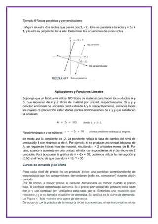 Ejemplo 5 Rectas paralelas y perpendiculares
Lafigura muestra dos rectas que pasan por (3, - 2). Una es paralela a la recta y = 3x +
1, y la otra es perpendicular a ella. Determinar las ecuaciones de estas rectas

Aplicaciones y Funciones Lineales
Suponga que un fabricante utiliza 100 libras de material para hacer los productos A y
B, que requieren de 4 y 2 libras de material por unidad, respectivamente. Si x y y
denotan el número de unidades producidas de A y B, respectivamente, entonces todos
los niveles de producción están dados por las combinaciones de x y y que satisfacen
la ecuación.

Resolviendo para y se obtiene:
de modo que la pendiente es -2. La pendiente refleja la tasa de cambio del nivel de
producci6n B con respecto al de A. Por ejemplo, si se produce una unidad adicional de
A, se requerirán 4libras mas de material, resultando t = 2 unidades menos de B. Por
tanto cuando x aumenta en una unidad, el valor correspondiente de y disminuye en 2
unidades. Para bosquejar la gráfica de y = -2x + 50, podemos utilizar la intercepción y
(0,50) y el hecho de que cuando x = 10, Y = 30
Curvas de demanda y de oferta
Para cada nivel de precio de un producto existe una cantidad correspondiente de
eseproducto que los consumidores demandaran (esto es, compraran) durante algún
periodo.
Por 10 común, a mayor precio, la cantidad demandada es menor; cuando el precio
baja, la cantidad demandada aumenta. Si el precio por unidad del producto está dado
por p y una cantidad (en unidades) está dada por q. Entonces una ecuación que
relaciona p y q es llamada ecuación de demanda. Su gráfica es la curva de demanda.
La Figura 4.14(a) muestra una curva de demanda.
De acuerdo con la práctica de la mayoría de los economistas, el eje horizontal es el eje

 