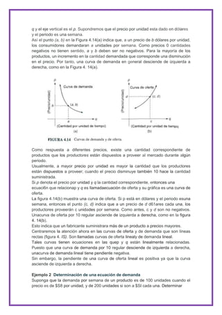 q y el eje vertical es el p. Supondremos que el precio por unidad esta dado en dólares
y el periodo es una semana.
Así el punto (a, b) en la Figura 4.14(a) indica que, a un precio de b dólares por unidad,
los consumidores demandaran a unidades por semana. Como precios 0 cantidades
negativos no tienen sentido, a y b deben ser no negativos. Para la mayoría de los
productos, un incremento en la cantidad demandada que corresponde una disminución
en el precio. Por tanto, una curva de demanda en general desciende de izquierda a
derecha, como en la Figura 4. 14(a).

Como respuesta a diferentes precios, existe una cantidad correspondiente de
productos que los productores están dispuestos a proveer al mercado durante algún
periodo.
Usualmente, a mayor precio por unidad es mayor la cantidad que los productores
están dispuestos a proveer; cuando el precio disminuye también 10 hace la cantidad
suministrada.
Si p denota el precio por unidad y q la cantidad correspondiente, entonces una
ecuaci6n que relacionap y q es llamadaecuación de oferta y su gráfica es una curva de
oferta.
La figura 4.14(b) muestra una curva de oferta. Si p está en dólares y el periodo esuna
semana, entonces el punto (c, d) indica que a un precio de d d61ares cada una, los
productores proveerán c unidades por semana. Como antes, c y d son no negativos.
Unacurva de oferta por 10 regular asciende de izquierda a derecha, como en la figura
4. 14(b).
Esto indica que un fabricante suministrara más de un producto a precios mayores.
Centraremos la atención ahora en las curvas de oferta y de demanda que son líneas
rectas (figura 4. IS). Son llamadas curvas de oferta linealy de demanda lineal.
Tales curvas tienen ecuaciones en las quep y q están linealmente relacionadas.
Puesto que una curva de demanda por 10 regular desciende de izquierda a derecha,
unacurva de demanda lineal tiene pendiente negativa.
Sin embargo, la pendiente de una curva de oferta lineal es positiva ya que la curva
asciende de izquierda a derecha.
Ejemplo 2 Determinación de una ecuación de demanda
Suponga que la demanda por semana de un producto es de 100 unidades cuando el
precio es de $S8 por unidad, y de 200 unidades si son a $SI cada una. Determinar

 