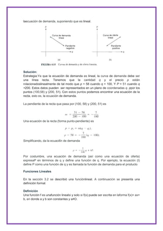 laecuación de demanda, suponiendo que es lineal.

Solución:
Estrategia:Ya que la ecuación de demanda es lineal, la curva de demanda debe ser
una línea recta. Tenemos que la cantidad q y el precio p están
relacionadoslinealmente de tal modo que p = 58 cuando q = 100, Y P = 51 cuando q
=200. Estos datos pueden .ser representados en un plano de coordenadas q. ppor los
puntos (100,58) y (200, 51). Con estos puntos podemos encontrar una ecuación de la
recta, esto es, la ecuación de demanda.
La pendiente de la recta que pasa por (100, 58) y (200, 51) es

Una ecuación de la recta (forma punto-pendiente) es

Simplificando, da la ecuaci6n de demanda

Por costumbre, una ecuación de demanda (así como una ecuación de oferta)
expresaP en términos de q y define una función de q. Por ejemplo, la ecuación (I)
define P como una función de q y es llamada la función de demanda para el producto
Funciones Lineales
En la sección 3.2 se describió una funciónlineal. A continuación se presenta una
definición formal.
Definición
Una función f es unafunción linealsi y solo si f(x) puede ser escrita en laforma f(x)= ax+
b, en donde a y b son constantes y a≠O.

 