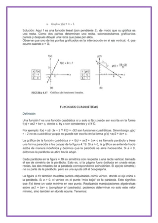 a. Graficar f(x) = 2x - 1.
Solución: Aquí f es una función lineal (con pendiente 2), de modo que su gráfica es
una recta. Como dos puntos determinan una recta, solonecesitamos graficardos
puntos y después dibujar una recta que pase por ellos.
Observe que uno de los puntos graficados es la intercepción en el eje vertical, -I, que
ocurre cuando x = O.

Funciones Cuadráticas
Definición
Una función f es una función cuadrática si y solo si f(x) puede ser escrita en la forma
f(x) = ax2 + bx+ c, donde a, by c son constantes y a"# O.
Por ejemplo: f(x) = x2- 3x + 2 Y F(t) = -3t2 son funciones cuadráticas. Sinembargo, g(x)
= - 2 no es cuadrática ya que no puede ser escrita en la forma g(x) =ax2 + bx+ c.
La gráfica de la función cuadrática y = f(x) = ax2 + bx+ c es llamada parábola y tiene
una forma parecida a las curvas de la figura 4.19. Si a > 0, la gráfica se extiende hacia
arriba de manera indefinida y decimos que la parábola se abre haciaarriba. Si a < 0,
entonces la parábola se abre hacia abajo.
Cada parábola en la figura 4.19 es simétrica con respecto a una recta vertical, llamada
el eje de simetría de la parábola. Esto es, si la página fuera doblada en unade estas
rectas, las dos mitades de la parábola correspondiente coincidirían. El eje(de simetría)
no es parte de la parábola, pero es una ayuda útil al bosquejarla.
La figura 4.19 también muestra puntos etiquetados como vértice, donde el eje corta a
la parábola. Si a > 0, el vértice es el punto "más bajo" de la parábola. Esto significa
que f(x) tiene un valor mínimo en ese punto. Realizando manipulaciones algebraicas
sobre ax2 + bx+ c (completar el cuadrado), podemos determinar no solo este valor
mínimo, sino también en donde ocurre. Tenemos:

 