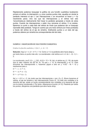 Rápidamente podemos bosquejar la gráfica de una funci6n cuadrática localizando
primero el vértice, la intercepción y y unos cuantos puntos más, aquellos en donde la
parábola interseca al eje x. Las intercepciones x se encuentran al hacer y = 0y
resolviendo parax. Una vez que las intercepciones y el vértice han sido
1encontrados,es relativamente fácil trazar la parábola apropiada a través de estos
puntos. Cuando las intercepciones x estén muy cercanas al vértice, 0 no existan,
fijaremos un punto a cada lado del vértice de modo que podamos dar un bosquejo
razonable dela parábola. Tenga en cuenta que una recta vertical (con Iínea punteada)
a través del vértice da el eje de simetría. Graficando puntos a un lado del eje,
podemos obtener por simetría los correspondientes del otro lado.

Ejemplo 1 Graficación de una función cuadrática
Graficar La funci6n cuadrática y = f(x) = _x2 - 4x + 12.

Solución: Aquí a = -I, b = -4 Y c = 12. Como a < 0, la parábola abre hacia abajo y
por tanto tiene un punto más alto. La coordenada x del vértice es b -4- 2a = - 2( - I) = 2.
La coordenada y es f{ -2) = _(_2)2 - 4(-2) + 12 = 16. Así, el vértice es (-2, 16), de modo
que el valor máximo de f{x) es 16. Ya que c = 12, la intercepci6n y es 12. Para
encontrar las intercepciones x, hacemos yigual a cero en y =I-X2 - 4x + 12 y
resolvemos para x.
o = - x2 - 4x + 12,

o = - (x2 + 4x - 12),
o = - (x + 6)(x - 2).
Así x = -6 0 x = 2, de modo que las intercepciones x son -6 y 2. Ahora trazamos el
vértice, el eje de simetría y las intercepciones Como (0, 12) está dos unidades a la
derecha del eje, existe un punto correspondiente dos unidades a la izquierda del eje
con la misma coordenada y. Por tanto, obtenemos el punto (-4.12). Pasando por todos
los puntos, dibujamos una parábola que abra hacia abajo.

 