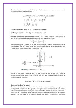 El lado derecho no se puede factorizar fácilmente, de modo que usaremos la
fórmulacuadrática al resolver para x,

Ejemplo 4 Graficación de una función cuadrática
Graficar y = f(x) = 2x2 + 2x + 3 y encuentre el rango de f
Solución: Esta función es cuadrática con a = 2, b = 2 Y c = 3. Como a>0 la gráfica es
una parábola que se abre hacia arriba. La coordenada x del vértice es

Ylacoordenaday es 2(-t)2 +2(-t)+3=t. Así el vérticees (-t,t)·Como la intercepción y es 3.
Una parábola que abre hacia arriba con su vértice arribaeje x, no tiene intercepciones
x. En la figura 4.23 graficamos la intercepción y, el

Vértice y un punto adicional (-2, 7) ala izquierda del vértice. Por simetría,
tambiénobtenemos el punto (I, 7). Trazando una para bola a través de estos puntos se
obtienela gráfica deseada.

Sistemas de Ecuaciones Lineales
Sistemas con Dos Variables
Cuando una situación debe ser descrita matemáticamente, no es raro que surja
unconjuntode ecuaciones. Por ejemplo, suponga que el administrador de una fábrica
establece un plan de producción para dos modelos de Un producto nuevo. El modelo
A requiere de 4 piezas del tipo I y 9 piezas del tipo II. El modelo B requiere de 5 piezas
del tipo I y 14 piezas del tipo II. De sus proveedores, la fábrica obtiene 335 piezas del

 