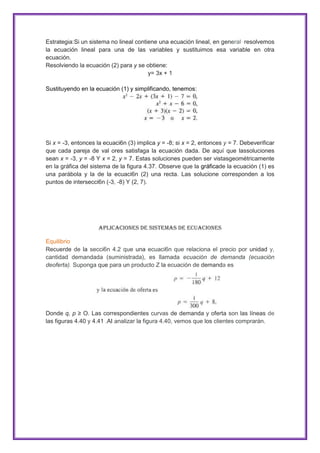 Estrategia:Si un sistema no lineal contiene una ecuación lineal, en general· resolvemos
la ecuación lineal para una de las variables y sustituimos esa variable en otra
ecuación.
Resolviendo la ecuación (2) para y se obtiene:
y= 3x + 1
Sustituyendo en la ecuación (1) y simplificando, tenemos:

Si x = -3, entonces la ecuaci6n (3) implica y = -8; si x = 2, entonces y = 7. Debeverificar
que cada pareja de val ores satisfaga la ecuación dada. De aquí que lassoluciones
sean x = -3, y = -8 Y x = 2, y = 7. Estas soluciones pueden ser vistasgeométricamente
en la gráfica del sistema de la figura 4.37. Observe que la gráficade la ecuación (1) es
una parábola y la de la ecuaci6n (2) una recta. Las solucione corresponden a los
puntos de intersecci6n (-3, -8) Y (2, 7).

Aplicaciones de Sistemas de Ecuaciones
Equilibrio
Recuerde de la secci6n 4.2 que una ecuaci6n que relaciona el precio por unidad y,
cantidad demandada (suministrada), es llamada ecuación de demanda (ecuación
deoferta). Suponga que para un producto Z la ecuación de demanda es

Donde q, p ≥ O. Las correspondientes curvas de demanda y oferta son las líneas de
las figuras 4.40 y 4.41 .AI analizar la figura 4.40, vemos que los clientes comprarán.

 