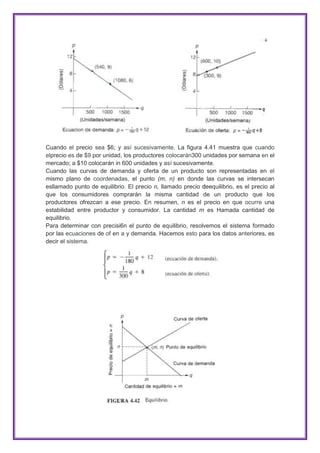 Cuando el precio sea $6; y así sucesivamente. La figura 4.41 muestra que cuando
elprecio es de $9 por unidad, los productores colocarán300 unidades por semana en el
mercado; a $10 colocarán in 600 unidades y así sucesivamente.
Cuando las curvas de demanda y oferta de un producto son representadas en el
mismo plano de coordenadas, el punto (m, n) en donde las curvas se intersecan
esllamado punto de equilibrio. El precio n, llamado precio deequilibrio, es el precio al
que los consumidores comprarán la misma cantidad de un producto que los
productores ofrezcan a ese precio. En resumen, n es el precio en que ocurre una
estabilidad entre productor y consumidor. La cantidad m es Hamada cantidad de
equilibrio.
Para determinar con precisi6n el punto de equilibrio, resolvemos el sistema formado
por las ecuaciones de of en a y demanda. Hacemos esto para los datos anteriores, es
decir el sistema.

 