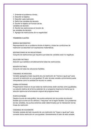1. Entender el problema a fondo.
2. Describir el objetivo.
3. Describir cada restricción.
4. Definir las variables de decisión.
5. Escribir el objetivo en función de las
variables de decisión.
6. Escribir las restricciones en función de
las variables de decisión.
7. Agregar las restricciones de no negatividad.

Términos Claves
Modelo Matemático
Representación de un problema donde el objetivo y todas las condiciones de
restricción se describen con expresiones matemáticas.
Restricciones de no negatividad
Conjunto de restricciones que requiere que todas las variables sean no negativas.
Solución Factible
Solución que satisface simultáneamente todas las restricciones.
Región Factible
Conjunto de todas las soluciones factibles.
Variable de holgura
Variable agregada al lado izquierdo de una restricción de "menos o igual que" para
convertir la restricción en una igualdad. El valor de esta variable comúnmente puede
interpretarse como la cantidad de recurso no usado.
Forma Estándar
Programación lineal en el que todas las restricciones están escritas como igualdades.
La solución óptima de la forma estándar de un programa lineal es la misma que la
solución óptima de la formulación original del programa lineal.
Punto Extremo
Desde el punto de vista gráfico, los puntos extremos son los puntos de solución
factible que ocurren en los vértices o "esquinas" de la región factible. Con problemas
de dos variables, los puntos extremos están determinados por la intersección de las
líneas de restricción.
Variable de Excedente
Variable restada del lado izquierdo de una restricción de "mayor o igual que" para
convertir dicha restricción en una igualdad. Generalmente el valor de esta variable.

 