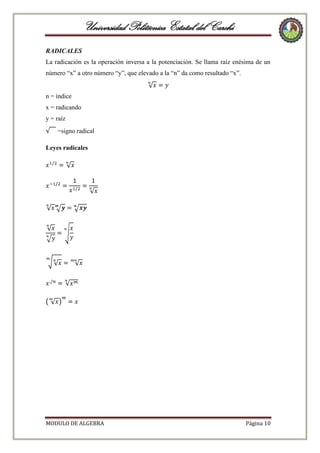Universidad Politécnica Estatal del Carchi
RADICALES
La radicación es la operación inversa a la potenciación. Se llama raíz enésima de un
número “x” a otro número “y”, que elevado a la “n” da como resultado “x”.

n = índice
x = radicando
y = raíz
=signo radical
Leyes radicales

MODULO DE ALGEBRA

Página 10

 