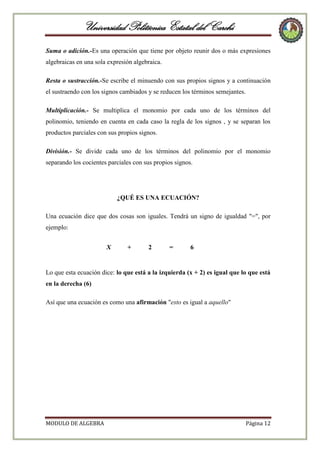 Universidad Politécnica Estatal del Carchi
Suma o adición.-Es una operación que tiene por objeto reunir dos o más expresiones
algebraicas en una sola expresión algebraica.
Resta o sustracción.-Se escribe el minuendo con sus propios signos y a continuación
el sustraendo con los signos cambiados y se reducen los términos semejantes.
Multiplicación.- Se multiplica el monomio por cada uno de los términos del
polinomio, teniendo en cuenta en cada caso la regla de los signos , y se separan los
productos parciales con sus propios signos.
División.- Se divide cada uno de los términos del polinomio por el monomio
separando los cocientes parciales con sus propios signos.

¿QUÉ ES UNA ECUACIÓN?
Una ecuación dice que dos cosas son iguales. Tendrá un signo de igualdad "=", por
ejemplo:
X

+

2

=

6

Lo que esta ecuación dice: lo que está a la izquierda (x + 2) es igual que lo que está
en la derecha (6)
Así que una ecuación es como una afirmación "esto es igual a aquello"

MODULO DE ALGEBRA

Página 12

 
