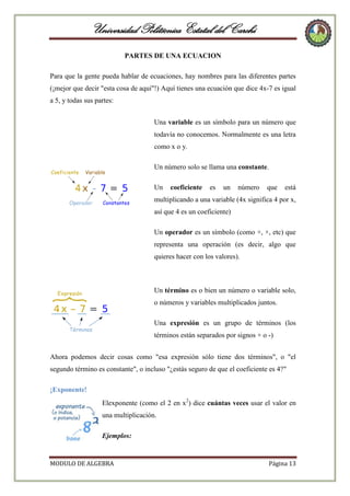 Universidad Politécnica Estatal del Carchi
PARTES DE UNA ECUACION
Para que la gente pueda hablar de ecuaciones, hay nombres para las diferentes partes
(¡mejor que decir "esta cosa de aquí"!) Aquí tienes una ecuación que dice 4x-7 es igual
a 5, y todas sus partes:
Una variable es un símbolo para un número que
todavía no conocemos. Normalmente es una letra
como x o y.
Un número solo se llama una constante.
Un

coeficiente

es

un

número

que

está

multiplicando a una variable (4x significa 4 por x,
así que 4 es un coeficiente)
Un operador es un símbolo (como +, ×, etc) que
representa una operación (es decir, algo que
quieres hacer con los valores).

Un término es o bien un número o variable solo,
o números y variables multiplicados juntos.
Una expresión es un grupo de términos (los
términos están separados por signos + o -)
Ahora podemos decir cosas como "esa expresión sólo tiene dos términos", o "el
segundo término es constante", o incluso "¿estás seguro de que el coeficiente es 4?"
¡Exponente!
Elexponente (como el 2 en x2) dice cuántas veces usar el valor en
una multiplicación.
Ejemplos:

MODULO DE ALGEBRA

Página 13

 