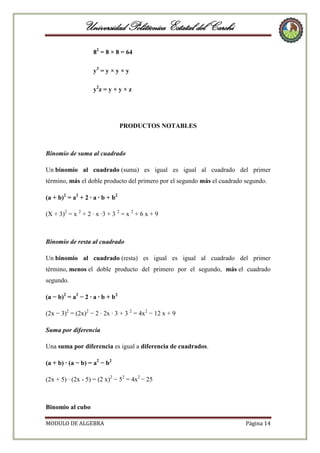 Universidad Politécnica Estatal del Carchi
82 = 8 × 8 = 64
y3 = y × y × y
y2 z = y × y × z

PRODUCTOS NOTABLES

Binomio de suma al cuadrado
Un binomio al cuadrado (suma) es igual es igual al cuadrado del primer
término, más el doble producto del primero por el segundo más el cuadrado segundo.
(a + b)2 = a2 + 2 · a · b + b2
(X + 3)2 = x 2 + 2 · x ·3 + 3 2 = x 2 + 6 x + 9

Binomio de resta al cuadrado
Un binomio al cuadrado (resta) es igual es igual al cuadrado del primer
término, menos el doble producto del primero por el segundo, más el cuadrado
segundo.
(a − b)2 = a2 − 2 · a · b + b2
(2x − 3)2 = (2x)2 − 2 · 2x · 3 + 3 2 = 4x2 − 12 x + 9
Suma por diferencia
Una suma por diferencia es igual a diferencia de cuadrados.
(a + b) · (a − b) = a2 − b2
(2x + 5) · (2x - 5) = (2 x)2 − 52 = 4x2 − 25

Binomio al cubo
MODULO DE ALGEBRA

Página 14

 