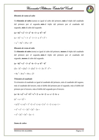 Universidad Politécnica Estatal del Carchi
Binomio de suma al cubo
Un binomio al cubo (suma) es igual al cubo del primero, más el triple del cuadrado
del primero por el segundo, más el triple del primero por el cuadrado del
segundo, más el cubo del segundo.
(a + b)3 = a3 + 3 · a2 · b + 3 · a · b2 + b3
(x + 3)3 = x 3 + 3 · x2 · 3 + 3 · x· 32 + 33 =
= x 3 + 9x2 + 27x + 27
Binomio de resta al cubo
Un binomio al cubo (resta) es igual al cubo del primero, menos el triple del cuadrado
del primero por el segundo, más el triple del primero por el cuadrado del
segundo, menos el cubo del segundo.
(a − b)3 = a3 − 3 · a2 · b + 3 · a · b2 − b3
(2x - 3)3 = (2x)3 - 3 · (2x)2 ·3 + 3 · 2x· 32 - 33 =
= 8x 3 - 36 x2 + 54 x - 27
Trinomio al cuadrado
Un trinomio al cuadrado es igual al cuadrado del primero, más el cuadrado del seguno,
más el cuadrado del tercero, más el doble del primero por el segundo, más el doble del
primero por el tercero, más el doble del segundo por el tercero.
(a + b + c)2 = a2 + b2 + c2 + 2 · a · b + 2 · a · c + 2 · b · c
(x2 − x + 1)2 =
= (x2)2 + (−x)2 + 12 +2 · x2 · (−x) + 2 x2 · 1 + 2 · (−x) · 1 =
= x4 + x2 + 1 − 2x3 + 2x2 − 2x =
= x4 − 2x3 + 3x2 − 2x + 1

Suma de cubos

MODULO DE ALGEBRA

Página 15

 