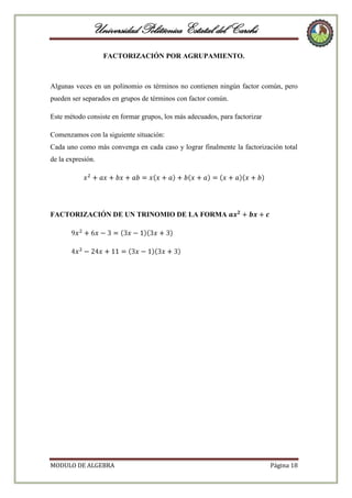 Universidad Politécnica Estatal del Carchi
FACTORIZACIÓN POR AGRUPAMIENTO.

Algunas veces en un polinomio os términos no contienen ningún factor común, pero
pueden ser separados en grupos de términos con factor común.
Este método consiste en formar grupos, los más adecuados, para factorizar
Comenzamos con la siguiente situación:
Cada uno como más convenga en cada caso y lograr finalmente la factorización total
de la expresión.

FACTORIZACIÓN DE UN TRINOMIO DE LA FORMA

MODULO DE ALGEBRA

Página 18

 