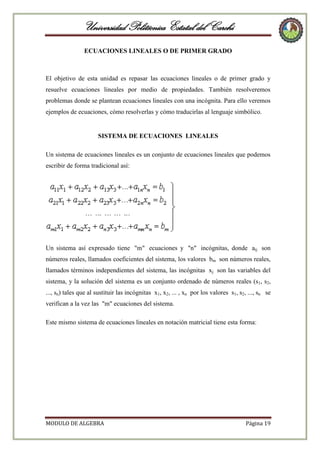 Universidad Politécnica Estatal del Carchi
ECUACIONES LINEALES O DE PRIMER GRADO

El objetivo de esta unidad es repasar las ecuaciones lineales o de primer grado y
resuelve ecuaciones lineales por medio de propiedades. También resolveremos
problemas donde se plantean ecuaciones lineales con una incógnita. Para ello veremos
ejemplos de ecuaciones, cómo resolverlas y cómo traducirlas al lenguaje simbólico.

SISTEMA DE ECUACIONES LINEALES
Un sistema de ecuaciones lineales es un conjunto de ecuaciones lineales que podemos
escribir de forma tradicional así:

Un sistema así expresado tiene "m" ecuaciones y "n" incógnitas, donde aij son
números reales, llamados coeficientes del sistema, los valores bm son números reales,
llamados términos independientes del sistema, las incógnitas xj son las variables del
sistema, y la solución del sistema es un conjunto ordenado de números reales (s1, s2,
..., sn) tales que al sustituir las incógnitas x1, x2, ... , xn por los valores s1, s2, ..., sn se
verifican a la vez las "m" ecuaciones del sistema.
Este mismo sistema de ecuaciones lineales en notación matricial tiene esta forma:

MODULO DE ALGEBRA

Página 19

 
