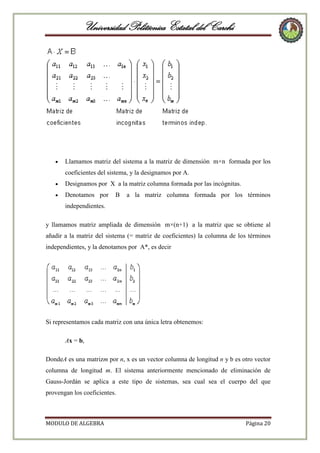 Universidad Politécnica Estatal del Carchi

Llamamos matriz del sistema a la matriz de dimensión m×n formada por los
coeficientes del sistema, y la designamos por A.
Designamos por X a la matriz columna formada por las incógnitas.
Denotamos por

B

a la matriz columna formada por los términos

independientes.
y llamamos matriz ampliada de dimensión m×(n+1) a la matriz que se obtiene al
añadir a la matriz del sistema (= matriz de coeficientes) la columna de los términos
independientes, y la denotamos por A*, es decir

Si representamos cada matriz con una única letra obtenemos:
Ax = b,
DondeA es una matrizm por n, x es un vector columna de longitud n y b es otro vector
columna de longitud m. El sistema anteriormente mencionado de eliminación de
Gauss-Jordán se aplica a este tipo de sistemas, sea cual sea el cuerpo del que
provengan los coeficientes.

MODULO DE ALGEBRA

Página 20

 