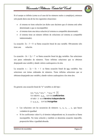 Universidad Politécnica Estatal del Carchi
Si el cuerpo es infinito (como es el caso de los números reales o complejos), entonces
solo puede darse una de las tres siguientes situaciones:
el sistema no tiene solución (en dicho caso decimos que el sistema está sobre
determinado o que es incompatible)
el sistema tiene una única solución (el sistema es compatible determinado)
el sistema tiene un número infinito de soluciones (el sistema es compatible
indeterminado).
La ecuación 2x - 3 = 0 se llama ecuación lineal de una variable. Obviamente sólo
tiene una

solución.

La ecuación -3x + 2y = 7 se llama ecuación lineal de dos variables. Sus soluciones
son pares ordenados de números. Tiene infinitas soluciones que se obtienen
despejando una variable y dando valores cualesquiera a la otra.
La ecuación x - 2y + 5z = 1 se llama ecuación lineal de tres variables. Sus
soluciones son ternas ordenadas de números. Tiene infinitas soluciones que se
obtienen despejando una variable y dando valores cualesquiera a las otras dos.

En general, una ecuación lineal de "n" variables es del tipo :

Las soluciones son las secuencias de números s1, s2, s3, ..., sn que hacen
verdadera la igualdad.
Si los coeficientes valen 0 y el término independiente no, la ecuación se llama
incompatible. No tiene solución y también se denomina ecuación imposible,
proposición falsa o igualdad absurda.

MODULO DE ALGEBRA

Página 21

 