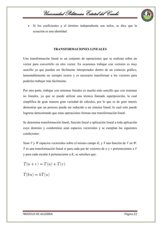Universidad Politécnica Estatal del Carchi
Si los coeficientes y el término independiente son nulos, se dice que la
ecuación es una identidad.

TRANSFORMACIONES LINEALES
Una transformación lineal es un conjunto de operaciones que se realizan sobre un
vector para convertirlo en otro vector. En ocasiones trabajar con vectores es muy
sencillo ya que pueden ser fácilmente interpretados dentro de un contexto gráfico,
lamentablemente no siempre ocurre y es necesario transformar a los vectores para
poderlos trabajar más fácilmente.
Por otra parte, trabajar con sistemas lineales es mucho más sencillo que con sistemas
no lineales, ya que se puede utilizar una técnica llamada superposición, la cual
simplifica de gran manera gran variedad de cálculos, por lo que es de gran interés
demostrar que un proceso puede ser reducido a un sistema lineal, lo cual solo puede
lograrse demostrando que estas operaciones forman una transformación lineal.
Se denomina transformación lineal, función lineal o aplicación lineal a toda aplicación
cuyo dominio y condominio sean espacios vectoriales y se cumplan las siguientes
condiciones:
Sean V y W espacios vectoriales sobre el mismo campo K, y T una función de V en W.
T es una transformación lineal si para cada par de vectores de u y v pertenecientes a V
y para cada escalar k perteneciente a K, se satisface que:

MODULO DE ALGEBRA

Página 22

 