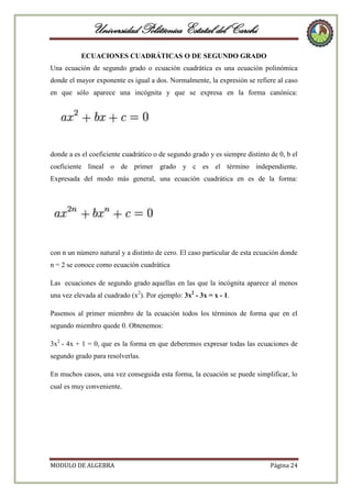 Universidad Politécnica Estatal del Carchi
ECUACIONES CUADRÁTICAS O DE SEGUNDO GRADO
Una ecuación de segundo grado o ecuación cuadrática es una ecuación polinómica
donde el mayor exponente es igual a dos. Normalmente, la expresión se refiere al caso
en que sólo aparece una incógnita y que se expresa en la forma canónica:

donde a es el coeficiente cuadrático o de segundo grado y es siempre distinto de 0, b el
coeficiente lineal o de primer grado y c es el término independiente.
Expresada del modo más general, una ecuación cuadrática en es de la forma:

con n un número natural y a distinto de cero. El caso particular de esta ecuación donde
n = 2 se conoce como ecuación cuadrática
Las ecuaciones de segundo grado aquellas en las que la incógnita aparece al menos
una vez elevada al cuadrado (x2). Por ejemplo: 3x2 - 3x = x - 1.
Pasemos al primer miembro de la ecuación todos los términos de forma que en el
segundo miembro quede 0. Obtenemos:
3x2 - 4x + 1 = 0, que es la forma en que deberemos expresar todas las ecuaciones de
segundo grado para resolverlas.
En muchos casos, una vez conseguida esta forma, la ecuación se puede simplificar, lo
cual es muy conveniente.

MODULO DE ALGEBRA

Página 24

 