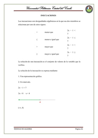 Universidad Politécnica Estatal del Carchi
INECUACIONES
Las inecuaciones son desigualdades algebraicas en la que sus dos miembros se
relacionan por uno de estos signos:

<

menor que

≤

menor o igual que

>

mayor que

≥

mayor o igual que

2x − 1 <
7
2x − 1 ≤
7
2x − 1 >
7
2x − 1 ≥
7

La solución de una inecuación es el conjunto de valores de la variable que la
verifica.
La solución de la inecuación se expresa mediante:
1. Una representación gráfica.
2. Un intervalo.
2x − 1 < 7
2x < 8

x<4

(-∞, 4)

MODULO DE ALGEBRA

Página 26

 
