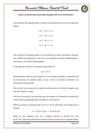 Universidad Politécnica Estatal del Carchi
INECUACIONES DE SEGUNDO GRADO CON UNA INCÓGNITA

Una inecuación de segundo grado se expresa de forma general de una de las siguientes
formas:
ax 2 + bx + c > 0
ax 2 + bx + c ≥ 0
ax 2 + bx + c < 0
ax 2 + bx + c ≤ 0

Una inecuación de segundo grado es una inecuación en donde encontramos números,
una variable (que llamaremos x) que esta vez la podemos encontrar multiplicándose a
ella misma, y un símbolo de desigualdad.
Un ejemplo de inecuación de segundo grado podría ser:
2x2−x<2x−1
Donde podemos observar que el término 2x2 es el término cuadrático, característico de
las inecuaciones de segundo grado, ya que si éste no estuviera, tendríamos una
inecuación de primer grado.
Para resolver una inecuación de segundo grado usaremos un método compuesto por
una serie de pasos a seguir.
Una de las cosas que se nos hará falta para este método es la fórmula de resolución de
ecuaciones de segundo grado que recordamos a continuación:
Dada la ecuación de segundo grado: ax2+bx+c=0, las soluciones vienen dadas por la
fórmula:
x+=−b+b2−4ª √2ax−=−b−b2−4ac√2a
Puede ser que tengamos dos, una o ninguna solución en función del valor
de b2−4ac√ (para más información consultar el tema de ecuaciones de segundo grado).
MODULO DE ALGEBRA

Página 29

 
