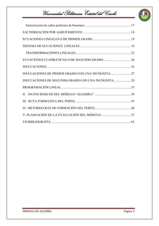 Universidad Politécnica Estatal del Carchi
Factorización de cubos perfectos de binomios. ........................................................ 17
FACTORIZACIÓN POR AGRUPAMIENTO. ........................................................... 18
ECUACIONES LINEALES O DE PRIMER GRADO ............................................... 19
SISTEMA DE ECUACIONES LINEALES ............................................................... 19
TRANSFORMACIONES LINEALES ..................................................................... 22
ECUACIONES CUADRÁTICAS O DE SEGUNDO GRADO .................................. 24
INECUACIONES ......................................................................................................... 26
INECUACIONES DE PRIMER GRADO CON UNA INCÓGNITA ......................... 27
INECUACIONES DE SEGUNDO GRADO CON UNA INCÓGNITA ..................... 29
PROGRAMACIÓN LINEAL ...................................................................................... 33
II. DATOS BÁSICOS DEL MÓDULO “ALGEBRA”: ............................................ 39
III. RUTA FORMATIVA DEL PERFIL .................................................................... 43
IV. METODOLOGÍA DE FORMACIÓN DEL PERFIL: ........................................... 48
V. PLANEACIÓN DE LA EVALUACIÓN DEL MÓDULO .................................... 57
VII.BIBLIOGRAFÍA ................................................................................................... 65

MODULO DE ALGEBRA

Página 3

 