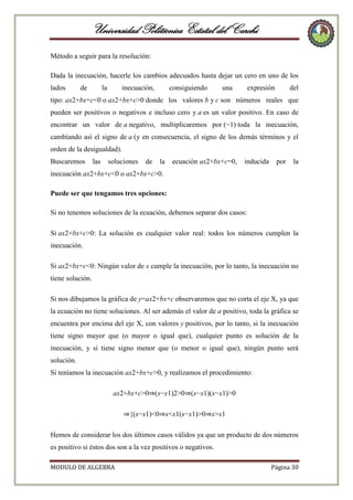 Universidad Politécnica Estatal del Carchi
Método a seguir para la resolución:
Dada la inecuación, hacerle los cambios adecuados hasta dejar un cero en uno de los
lados

de

la

inecuación,

consiguiendo

una

expresión

del

tipo: ax2+bx+c<0 o ax2+bx+c>0 donde los valores b y c son números reales que
pueden ser positivos o negativos e incluso cero y a es un valor positivo. En caso de
encontrar un valor de a negativo, multiplicaremos por (−1) toda la inecuación,
cambiando así el signo de a (y en consecuencia, el signo de los demás términos y el
orden de la desigualdad).
Buscaremos

las

soluciones

de

la

ecuación ax2+bx+c=0,

inducida

por

la

inecuación ax2+bx+c<0 o ax2+bx+c>0.
Puede ser que tengamos tres opciones:
Si no tenemos soluciones de la ecuación, debemos separar dos casos:
Si ax2+bx+c>0: La solución es cualquier valor real: todos los números cumplen la
inecuación.
Si ax2+bx+c<0: Ningún valor de x cumple la inecuación, por lo tanto, la inecuación no
tiene solución.
Si nos dibujamos la gráfica de y=ax2+bx+c observaremos que no corta el eje X, ya que
la ecuación no tiene soluciones. Al ser además el valor de a positivo, toda la gráfica se
encuentra por encima del eje X, con valores y positivos, por lo tanto, si la inecuación
tiene signo mayor que (o mayor o igual que), cualquier punto es solución de la
inecuación, y si tiene signo menor que (o menor o igual que), ningún punto será
solución.
Si teníamos la inecuación ax2+bx+c>0, y realizamos el procedimiento:
ax2+bx+c>0⇒(x−x1)2>0⇒(x−x1)(x−x1)>0
⇒{(x−x1)<0⇒x<x1(x−x1)>0⇒x>x1
Hemos de considerar los dos últimos casos válidos ya que un producto de dos números
es positivo si éstos dos son a la vez positivos o negativos.
MODULO DE ALGEBRA

Página 30

 