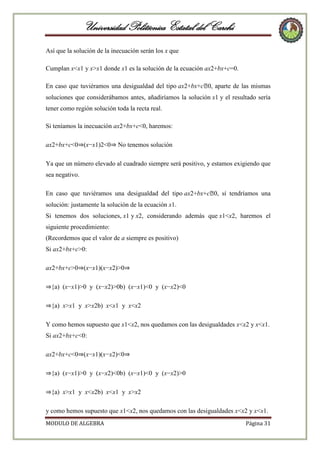 Universidad Politécnica Estatal del Carchi
Así que la solución de la inecuación serán los x que
Cumplan x<x1 y x>x1 donde x1 es la solución de la ecuación ax2+bx+c=0.
En caso que tuviéramos una desigualdad del tipo ax2+bx+c⩾ aparte de las mismas
0,
soluciones que considerábamos antes, añadiríamos la solución x1 y el resultado sería
tener como región solución toda la recta real.
Si teníamos la inecuación ax2+bx+c<0, haremos:
ax2+bx+c<0⇒(x−x1)2<0⇒ No tenemos solución
Ya que un número elevado al cuadrado siempre será positivo, y estamos exigiendo que
sea negativo.
En caso que tuviéramos una desigualdad del tipo ax2+bx+c⩾ sí tendríamos una
0,
solución: justamente la solución de la ecuación x1.
Si tenemos dos soluciones, x1 y x2, considerando además que x1<x2, haremos el
siguiente procedimiento:
(Recordemos que el valor de a siempre es positivo)
Si ax2+bx+c>0:
ax2+bx+c>0⇒(x−x1)(x−x2)>0⇒
⇒{a) (x−x1)>0 y (x−x2)>0b) (x−x1)<0 y (x−x2)<0
⇒{a) x>x1 y x>x2b) x<x1 y x<x2
Y como hemos supuesto que x1<x2, nos quedamos con las desigualdades x<x2 y x<x1.
Si ax2+bx+c<0:
ax2+bx+c<0⇒(x−x1)(x−x2)<0⇒
⇒{a) (x−x1)>0 y (x−x2)<0b) (x−x1)<0 y (x−x2)>0
⇒{a) x>x1 y x<x2b) x<x1 y x>x2
y como hemos supuesto que x1<x2, nos quedamos con las desigualdades x<x2 y x<x1.
MODULO DE ALGEBRA

Página 31

 