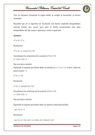 Universidad Politécnica Estatal del Carchi
Una vez hayamos encontrado la región donde se cumple la inecuación, ya hemos
terminado.
Recordad que en el algoritmo de resolución solo hemos empleado desigualdades
estrictas (menor que, mayor que), pero el mismo razonamiento sirve para
desigualdades del tipo mayor o igual que y menor o igual que.
Ejemplos:
x2+x+2>−1−x
Resolución:
x2+x+2>−1−x⇒x2+2x+1>0
Encontramos las soluciones de la ecuación x2+2x+1=0:
x=−2±4−4 √2=−1
Hay una única solución.
Siguiendo el esquema que hemos dado, la solución es x<−1 y x>−1, es decir, todos los
puntos menos −1.
x2+2<−1−2x
Resolución:
x2+2<−1−2x⇒x2+2x+1<0
Encontramos las soluciones de la ecuación x2+2x+1=0:
x=−2±4−4 √2=−1
Hay una única solución.
Siguiendo el esquema que hemos dado, no tenemos soluciones posibles.
−x(x−1)−x<−1
Resolución:
−x(x−1)−x<−1⇒−x2+x−x+1<0⇒−x2+1<0⇒x2−1>0
MODULO DE ALGEBRA

Página 32

 