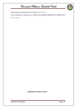 Universidad Politécnica Estatal del Carchi
Encontramos las soluciones de la ecuación x2−1=0: x=±1
Como tenemos dos soluciones, la solución del problema (siguiendo las indicaciones)
es x<−1 y x>1.

PROGRAMACIÓN LINEAL

MODULO DE ALGEBRA

Página 33

 