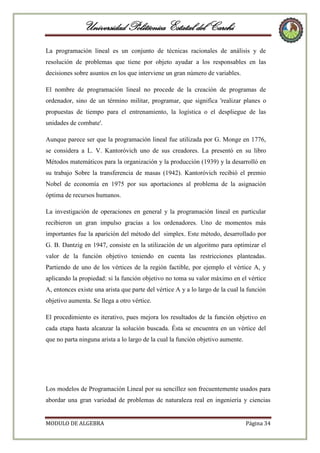 Universidad Politécnica Estatal del Carchi
La programación lineal es un conjunto de técnicas racionales de análisis y de
resolución de problemas que tiene por objeto ayudar a los responsables en las
decisiones sobre asuntos en los que interviene un gran número de variables.
El nombre de programación lineal no procede de la creación de programas de
ordenador, sino de un término militar, programar, que significa 'realizar planes o
propuestas de tiempo para el entrenamiento, la logística o el despliegue de las
unidades de combate'.
Aunque parece ser que la programación lineal fue utilizada por G. Monge en 1776,
se considera a L. V. Kantoróvich uno de sus creadores. La presentó en su libro
Métodos matemáticos para la organización y la producción (1939) y la desarrolló en
su trabajo Sobre la transferencia de masas (1942). Kantoróvich recibió el premio
Nobel de economía en 1975 por sus aportaciones al problema de la asignación
óptima de recursos humanos.
La investigación de operaciones en general y la programación lineal en particular
recibieron un gran impulso gracias a los ordenadores. Uno de momentos más
importantes fue la aparición del método del simplex. Este método, desarrollado por
G. B. Dantzig en 1947, consiste en la utilización de un algoritmo para optimizar el
valor de la función objetivo teniendo en cuenta las restricciones planteadas.
Partiendo de uno de los vértices de la región factible, por ejemplo el vértice A, y
aplicando la propiedad: si la función objetivo no toma su valor máximo en el vértice
A, entonces existe una arista que parte del vértice A y a lo largo de la cual la función
objetivo aumenta. Se llega a otro vértice.
El procedimiento es iterativo, pues mejora los resultados de la función objetivo en
cada etapa hasta alcanzar la solución buscada. Ésta se encuentra en un vértice del
que no parta ninguna arista a lo largo de la cual la función objetivo aumente.

Los modelos de Programación Lineal por su sencillez son frecuentemente usados para
abordar una gran variedad de problemas de naturaleza real en ingeniería y ciencias

MODULO DE ALGEBRA

Página 34

 