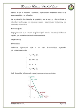 Universidad Politécnica Estatal del Carchi
sociales, lo que ha permitido a empresas y organizaciones importantes beneficios y
ahorros asociados a su utilización.
La programación lineal estudia las situaciones en las que se exige maximizar o
minimizar funciones que se encuentran sujetas a determinadas limitaciones, que
llamaremos restricciones.
Función objetivo
La programación lineal consiste en optimizar (maximizar o minimizar) una función
objetivo, que es una función lineal de varias variables:
f(x,y) = ax + by.
Restricciones
La función

objetivo está

sujeta

a

una

serie

de restricciones,

expresadas

por inecuaciones lineales:
a1x + b1y ≤ c1
a2x + b2y ≤c2
...

...

...

anx + bny ≤cn
Cada desigualdad del sistema de restricciones determina un semiplano.

MODULO DE ALGEBRA

Página 35

 