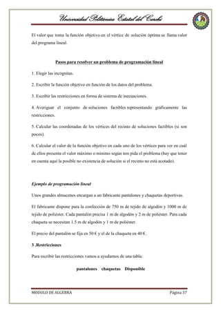 Universidad Politécnica Estatal del Carchi
El valor que toma la función objetivo en el vértice de solución óptima se llama valor
del programa lineal.

Pasos para resolver un problema de programación lineal
1. Elegir las incógnitas.
2. Escribir la función objetivo en función de los datos del problema.
3. Escribir las restricciones en forma de sistema de inecuaciones.
4. Averiguar el conjunto de soluciones factibles representando gráficamente las
restricciones.
5. Calcular las coordenadas de los vértices del recinto de soluciones factibles (si son
pocos).
6. Calcular el valor de la función objetivo en cada uno de los vértices para ver en cuál
de ellos presenta el valor máximo o mínimo según nos pida el problema (hay que tener
en cuenta aquí la posible no existencia de solución si el recinto no está acotado).

Ejemplo de programación lineal
Unos grandes almacenes encargan a un fabricante pantalones y chaquetas deportivas.
El fabricante dispone para la confección de 750 m de tejido de algodón y 1000 m de
tejido de poliéster. Cada pantalón precisa 1 m de algodón y 2 m de poliéster. Para cada
chaqueta se necesitan 1.5 m de algodón y 1 m de poliéster.
El precio del pantalón se fija en 50 € y el de la chaqueta en 40 €.
3 .Restricciones
Para escribir las restricciones vamos a ayudarnos de una tabla:
pantalones chaquetas Disponible

MODULO DE ALGEBRA

Página 37

 