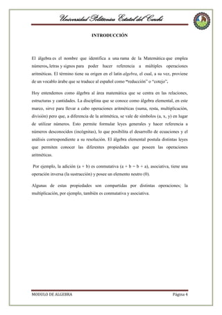 Universidad Politécnica Estatal del Carchi
INTRODUCCIÓN

El álgebra es el nombre que identifica a una rama de la Matemática que emplea
números, letras y signos para poder hacer referencia a múltiples operaciones
aritméticas. El término tiene su origen en el latín algebra, el cual, a su vez, proviene
de un vocablo árabe que se traduce al español como “reducción” o “cotejo”.
Hoy entendemos como álgebra al área matemática que se centra en las relaciones,
estructuras y cantidades. La disciplina que se conoce como álgebra elemental, en este
marco, sirve para llevar a cabo operaciones aritméticas (suma, resta, multiplicación,
división) pero que, a diferencia de la aritmética, se vale de símbolos (a, x, y) en lugar
de utilizar números. Esto permite formular leyes generales y hacer referencia a
números desconocidos (incógnitas), lo que posibilita el desarrollo de ecuaciones y el
análisis correspondiente a su resolución. El álgebra elemental postula distintas leyes
que permiten conocer las diferentes propiedades que poseen las operaciones
aritméticas.
Por ejemplo, la adición (a + b) es conmutativa (a + b = b + a), asociativa, tiene una
operación inversa (la sustracción) y posee un elemento neutro (0).
Algunas de estas propiedades son compartidas por distintas operaciones; la
multiplicación, por ejemplo, también es conmutativa y asociativa.

MODULO DE ALGEBRA

Página 4

 