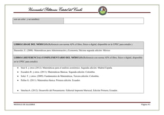 Universidad Politécnica Estatal del Carchi
con un color y un nombre)

LIBRO(S)BASE DEL MÓDULO:(Referencie con norma APA el libro, físico o digital, disponible en la UPEC para estudio )
Haeussler, E. (2008). Matemáticas para Administración y Economía, Décima segunda edición: México
LIBRO(S)REFERENCIAL/COMPLEMENTARIO DEL MÓDULO:(Referencie con norma APA el libro, físico o digital, disponible
en la UPEC para estudio)
Snut S. y otros (2012). Matemáticas para el análisis económico. Segunda edición: Madrid España.
Escudero R. y otros. (2011). Matemáticas Básicas. Segunda edición: Colombia
Soler F. y otros. (2009). Fundamentos de Matemáticas. Tercera edición: Colombia.
Pullas G. (2011). Matemática básica. Primera edición: Ecuador.

SánchezA. (2012). Desarrollo del Pensamiento. Editorial Imprenta Mariscal, Edición Primera, Ecuador.

MODULO DE ALGEBRA

Página 41

 