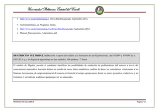 Universidad Politécnica Estatal del Carchi
http://www.sectormatematica.cl /libros.htm.Recuperado: Septiembre 2012.
Sectormatematica.cl, Programas Gratis.
http://www.sectormatematica.cl/software.htm.Recuperado: Septiembre 2012
Manual_Razonamiento_Matemático.pdf

DESCRIPCIÓN DEL MÓDULO:(Describe el aporte del módulo a la formación del perfil profesional, a la MISIÓN y VISIÓN de la
ESCUELA y, a los logros de aprendizaje de éste módulo). 100 palabras / 7 líneas
El módulo de Algebra, permite al estudiante identificar las posibilidades de resolución de problemáticas del entorno a través del
conocimiento matemático, haciendo énfasis en estudio de casos, datos estadísticos, análisis de datos, las matemáticas relacionadas a los
finanzas, la economía, al campo empresarial de manera preferencial al campo agropecuario; donde se genere proyectos productivos y así
fortalecer el aprendizaje académico pedagógico de los educandos.

MODULO DE ALGEBRA

Página 42

 