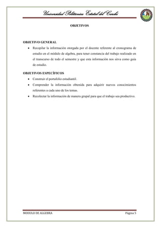 Universidad Politécnica Estatal del Carchi
OBJETIVOS

OBJETIVO GENERAL
Recopilar la información otorgada por el docente referente al cronograma de
estudio en el módulo de algebra, para tener constancia del trabajo realizado en
el transcurso de todo el semestre y que esta información nos sirva como guía
de estudio.
OBJETIVOS ESPECÍFICOS
Construir el portafolio estudiantil.
Comprender la información obtenida para adquirir nuevos conocimientos
referentes a cada uno de los temas.
Recolectar la información de manera grupal para que el trabajo sea productivo.

MODULO DE ALGEBRA

Página 5

 