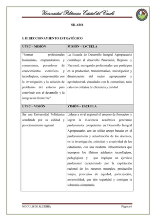 Universidad Politécnica Estatal del Carchi
SILABO

I. DIRECCIONAMIENTO ESTRATÉGICO
UPEC – MISIÓN
“Formar

MISIÓN – ESCUELA
profesionales La Escuela de Desarrollo Integral Agropecuario

humanistas,

emprendedores

y contribuye al desarrollo Provincial, Regional y

competentes,

poseedores

de Nacional, entregando profesionales que participan

conocimientos

científicos

y en la producción, transformación, investigación y

tecnológicos; comprometida con dinamización

del

sector

agropecuario

y

la investigación y la solución de agroindustrial, vinculados con la comunidad, todo
problemas

del

entorno

para esto con criterios de eficiencia y calidad

contribuir con el desarrollo y la
integración fronteriza”
UPEC – VISIÓN

VISIÓN – ESCUELA

Ser una Universidad Politécnica Liderar a nivel regional el proceso de formación y
acreditada por su calidad y lograr
posicionamiento regional

la

excelencia

académica

generando

profesionales competentes en Desarrollo Integral
Agropecuario, con un sólido apoyo basado en el
profesionalismo y actualización de los docentes,
en la investigación, criticidad y creatividad de los
estudiantes, con una moderna infraestructura que
incorpore los últimos adelantos tecnológicos,
pedagógicos y

que implique un ejercicio

profesional caracterizado por la explotación
racional de los recursos naturales, producción
limpia, principios de equidad, participación,
ancestralidad, que den seguridad y consigan la
soberanía alimentaria

MODULO DE ALGEBRA

Página 6

 
