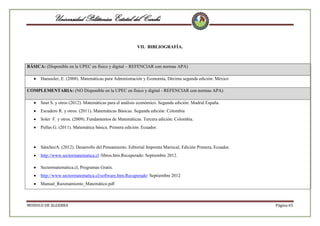 Universidad Politécnica Estatal del Carchi
VII. BIBLIOGRAFÍA.

BÁSICA: (Disponible en la UPEC en físico y digital – REFENCIAR con normas APA)
Haeussler, E. (2008). Matemáticas para Administración y Economía, Décima segunda edición: México
COMPLEMENTARIA: (NO Disponible en la UPEC en físico y digital - REFENCIAR con normas APA)
Snut S. y otros (2012). Matemáticas para el análisis económico. Segunda edición: Madrid España.
Escudero R. y otros. (2011). Matemáticas Básicas. Segunda edición: Colombia
Soler F. y otros. (2009). Fundamentos de Matemáticas. Tercera edición: Colombia.
Pullas G. (2011). Matemática básica. Primera edición: Ecuador.

SánchezA. (2012). Desarrollo del Pensamiento. Editorial Imprenta Mariscal, Edición Primera, Ecuador.
http://www.sectormatematica.cl /libros.htm.Recuperado: Septiembre 2012.
Sectormatematica.cl, Programas Gratis.
http://www.sectormatematica.cl/software.htm.Recuperado: Septiembre 2012
Manual_Razonamiento_Matemático.pdf

MODULO DE ALGEBRA

Página 65

 