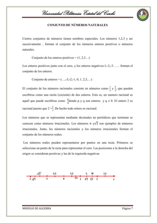 Universidad Politécnica Estatal del Carchi
CONJUNTO DE NÚMEROS NATURALES

Ciertos conjuntos de números tienen nombres especiales. Los números 1,2,3 y así
sucesivamente , forman el conjunto de los números enteros positivos o números
naturales.
Conjunto de los enteros positivos = (1, 2,3…)
Los enteros positivos junto con el cero, y los enteros negativos-1,-2,-3…… forman el
conjunto de los enteros.
Conjunto de enteros = (…,-3,-2,-1, 0, 1, 2,3,…)
El conjunto de los números racionales consiste en números como

y , que pueden

escribirse como una razón (cociente) de dos enteros. Esto es, un numero racional es
aquél que puede escribirse como

donde p y q son enteros y q ≠ 0. El entero 2 es

racional puesto que 2 = . De hecho todo entero es racional.
Los números que se representan mediante decimales no periódicos que terminan se
conocen como números irracionales. Los números

y

son ejemplos de números

irracionales. Junto, los números racionales y los números irracionales forman el
conjunto de los números reales.
Los números reales pueden representarse por puntos en una recta. Primeros se
selecciona un punto de la recta para representar el cero. Las posiciones a la derecha del
origen se consideran positivas y las de la izquierda negativas

MODULO DE ALGEBRA

Página 7

 