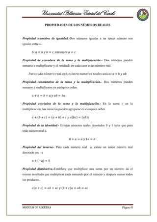 Universidad Politécnica Estatal del Carchi
PROPIEDADES DE LOS NÚMEROS REALES

Propiedad transitiva de igualdad.-Dos números iguales a un tercer número son
iguales entre sí.

Propiedad de cerradura de la suma y la multiplicación.- Dos números pueden
sumarse o multiplicarse y el resultado en cada caso es un número real.

Propiedad conmutativa de la suma y la multiplicación.- Dos números pueden
sumarse y multiplicarse en cualquier orden.

Propiedad asociativa de la suma y la multiplicación.- En la suma o en la
multiplicación, los números pueden agruparse en cualquier orden.

Propiedad de la identidad.- Existen números reales denotados 0 y 1 tales que para
todo número real a.

Propiedad del inverso.- Para cada número real

a, existe un único número real

denotado poa –a

Propiedad distributiva.-Establece que multiplicar una suma por un número da el
mismo resultado que multiplicar cada sumando por el número y después sumar todos
los productos.

MODULO DE ALGEBRA

Página 8

 