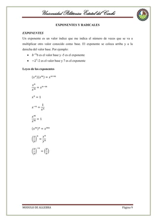 Universidad Politécnica Estatal del Carchi
EXPONENTES Y RADICALES
EXPONENTES
Un exponente es un valor índice que me indica el número de veces que se va a
multiplicar otro valor conocido como base. El exponente se coloca arriba y a la
derecha del valor base. Por ejemplo:
b es el valor base y -5 es el exponente
-2 es el valor base y 7 es el exponente
Leyes de los exponentes

MODULO DE ALGEBRA

Página 9

 