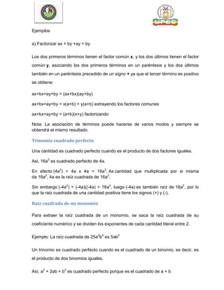 Ejemplos
a) Factorizar ax + by +ay + by
Los dos primeros términos tienen el factor común x, y los dos últimos tienen el factor
común y, asociando los dos primeros términos en un paréntesis y los dos últimos
también en un paréntesis precedido de un signo + ya que el tercer término es positivo
se obtiene:
ax+bx+ay+by = (ax+bx)(ay+by)
ax+bx+ay+by = x(a+b) + y(a+b) extrayendo los factores comunes
ax+bx+ay+by = (a+b)(x+y) factorizando
Nota: La asociación de términos puede hacerse de varios modos y siempre se
obtendrá el mismo resultado.
Trinomio cuadrado perfecto
Una cantidad es cuadrado perfecto cuando es el producto de dos factores iguales.
Asi, 16a2
es cuadrado perfecto de 4a.
En efecto (4a2
) = 4a x 4a = 16a2
, 4a cantidad que multiplicada por si misma
da 16a2
, 4a es la raíz cuadrada de 16a2
.
Sin embargo (-4a2
) = (-4a)((-4a) = 16a2
, luego (-4a) es también raíz de 16a2
, por lo
que la raiz cuadrada de una cantidad positiva tiene los signos (+) y (-).
Raíz cuadrada de un monomio
Para extraer la raíz cuadrada de un monomio, se saca la raíz cuadrada de su
coeficiente numérico y se dividen los exponentes de cada cantidad literal entre 2.
Ejemplo: La raíz cuadrada de 25a2
b4
es 5ab2
Un trinomio es cuadrado perfecto cuando es el cuadrado de un binomio, es decir, es
el producto de dos binomios iguales.
Así, a2
+ 2ab + b2
es cuadrado perfecto porque es el cuadrado de a + b
 