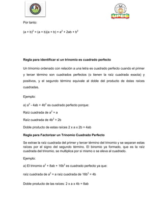 Por tanto:
(a + b)2
= (a + b)(a + b) = a2
+ 2ab + b2
Regla para identificar si un trinomio es cuadrado perfecto
Un trinomio ordenado con relación a una letra es cuadrado perfecto cuando el primer
y tercer término son cuadrados perfectos (o tienen la raíz cuadrada exacta) y
positivos, y el segundo término equivale al doble del producto de éstas raíces
cuadradas.
Ejemplo:
a) a2
- 4ab + 4b2
es cuadrado perfecto porque:
Raíz cuadrada de a2
= a
Raíz cuadrada de 4b2
= 2b
Doble producto de estas raíces 2 x a x 2b = 4ab
Regla para Factorizar un Trinomio Cuadrado Perfecto
Se extrae la raíz cuadrada del primer y tercer término del trinomio y se separan estas
raíces por el signo del segundo término. El binomio ya formado, que es la raíz
cuadrada del trinomio, se multiplica por sí mismo o se eleva al cuadrado.
Ejemplo:
a) El trinomio a2
+ 8ab + 16b2
es cuadrado perfecto ya que:
raíz cuadrada de a2
= a raíz cuadrada de 16b2
= 4b
Doble producto de las raíces: 2 x a x 4b = 8ab
 