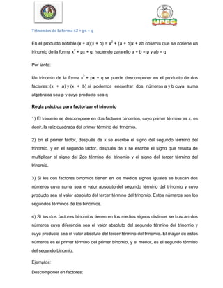 Trinomios de la forma x2 + px + q
En el producto notable (x + a)(x + b) = x2
+ (a + b)x + ab observa que se obtiene un
trinomio de la forma x2
+ px + q, haciendo para ello a + b = p y ab = q
Por tanto:
Un trinomio de la forma x2
+ px + q se puede descomponer en el producto de dos
factores: (x + a) y (x + b) si podemos encontrar dos números a y b cuya suma
algebraica sea p y cuyo producto sea q
Regla práctica para factorizar el trinomio
1) El trinomio se descompone en dos factores binomios, cuyo primer término es x, es
decir, la raíz cuadrada del primer término del trinomio.
2) En el primer factor, después de x se escribe el signo del segundo término del
trinomio, y en el segundo factor, después de x se escribe el signo que resulta de
multiplicar el signo del 2do término del trinomio y el signo del tercer término del
trinomio.
3) Si los dos factores binomios tienen en los medios signos iguales se buscan dos
números cuya suma sea el valor absoluto del segundo término del trinomio y cuyo
producto sea el valor absoluto del tercer término del trinomio. Estos números son los
segundos términos de los binomios.
4) Si los dos factores binomios tienen en los medios signos distintos se buscan dos
números cuya diferencia sea el valor absoluto del segundo término del trinomio y
cuyo producto sea el valor absoluto del tercer término del trinomio. El mayor de estos
números es el primer término del primer binomio, y el menor, es el segundo término
del segundo binomio.
Ejemplos:
Descomponer en factores:
 
